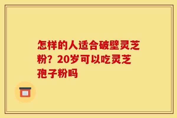 怎样的人适合破壁灵芝粉？20岁可以吃灵芝孢子粉吗