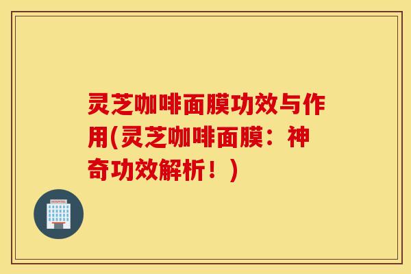 灵芝咖啡面膜功效与作用(灵芝咖啡面膜：神奇功效解析！)