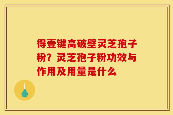 得壹键高破壁灵芝孢子粉？灵芝孢子粉功效与作用及用量是什么