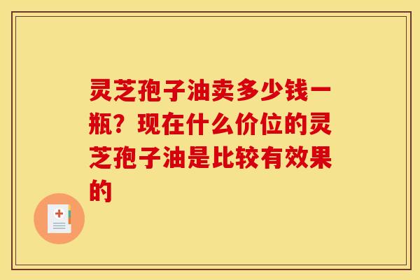 灵芝孢子油卖多少钱一瓶？现在什么价位的灵芝孢子油是比较有效果的