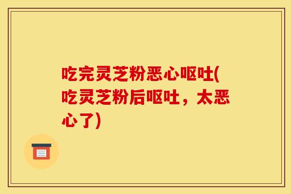 吃完灵芝粉恶心呕吐(吃灵芝粉后呕吐，太恶心了)