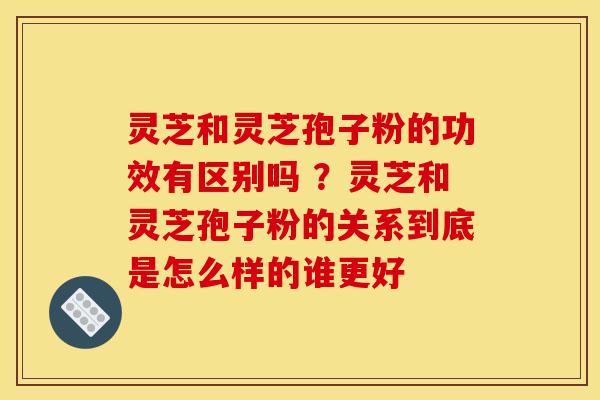 灵芝和灵芝孢子粉的功效有区别吗 ？灵芝和灵芝孢子粉的关系到底是怎么样的谁更好