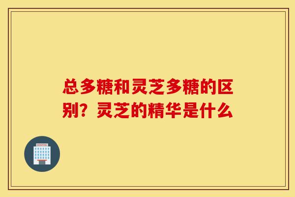 总多糖和灵芝多糖的区别？灵芝的精华是什么