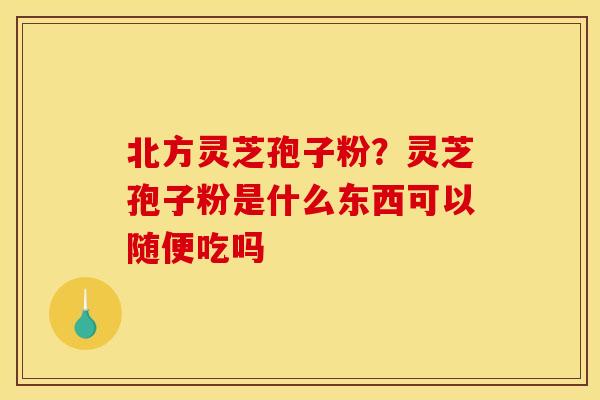 北方灵芝孢子粉？灵芝孢子粉是什么东西可以随便吃吗