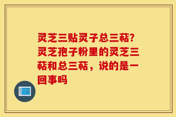 灵芝三贴灵子总三萜？灵芝孢子粉里的灵芝三萜和总三萜，说的是一回事吗