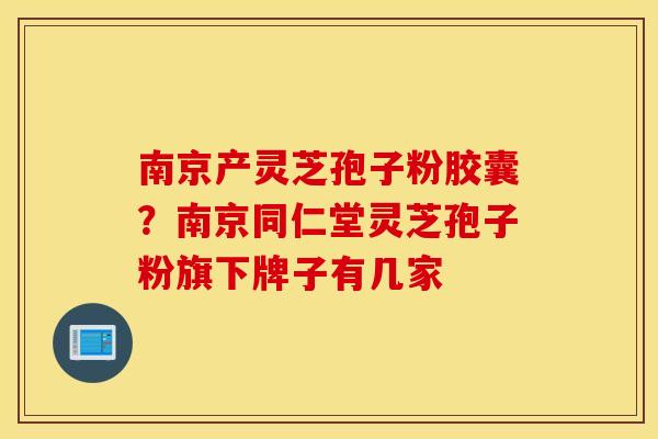 南京产灵芝孢子粉胶囊？南京同仁堂灵芝孢子粉旗下牌子有几家