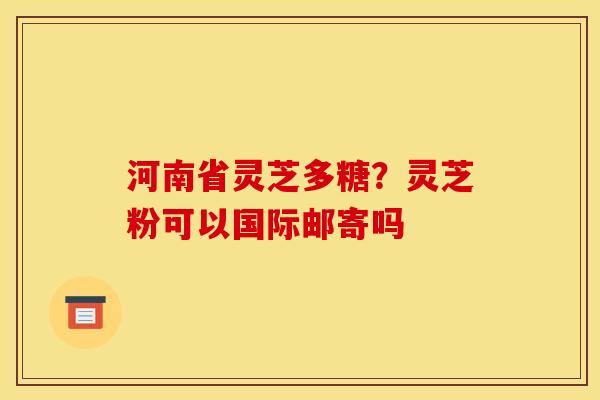 河南省灵芝多糖？灵芝粉可以国际邮寄吗