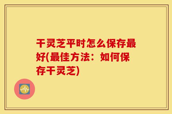 干灵芝平时怎么保存最好(最佳方法：如何保存干灵芝)