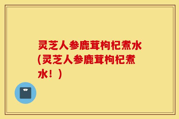 灵芝人参鹿茸枸杞煮水(灵芝人参鹿茸枸杞煮水！)