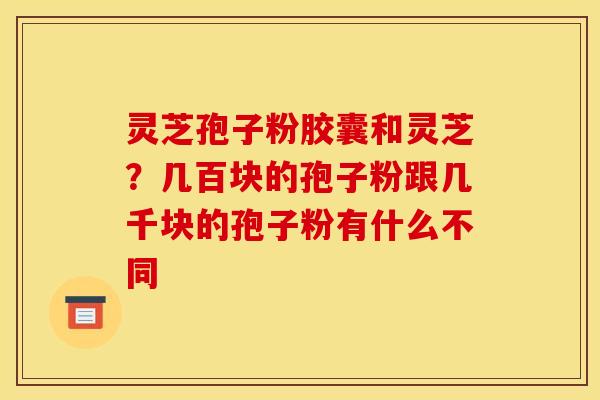 灵芝孢子粉胶囊和灵芝？几百块的孢子粉跟几千块的孢子粉有什么不同