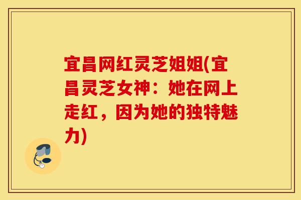 宜昌网红灵芝姐姐(宜昌灵芝女神：她在网上走红，因为她的独特魅力)