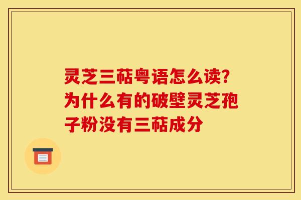 灵芝三萜粤语怎么读？为什么有的破壁灵芝孢子粉没有三萜成分