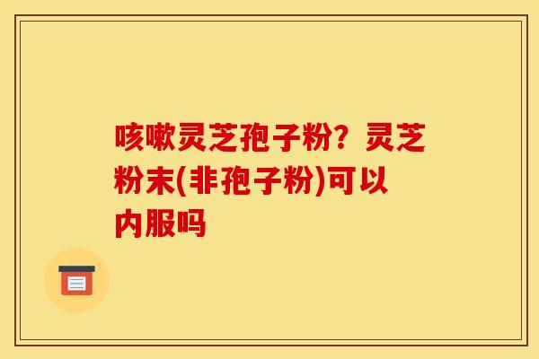 咳嗽灵芝孢子粉？灵芝粉末(非孢子粉)可以内服吗