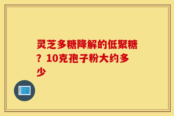 灵芝多糖降解的低聚糖？10克孢子粉大约多少