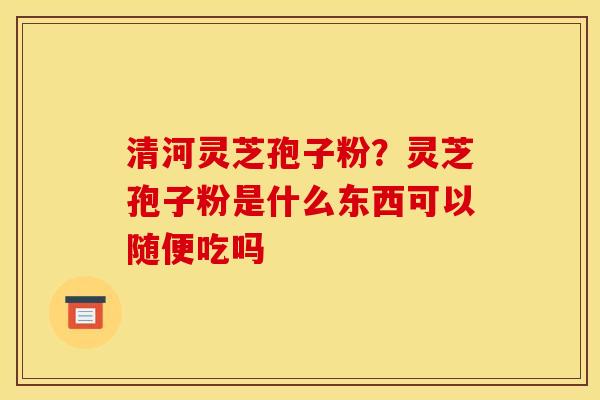 清河灵芝孢子粉？灵芝孢子粉是什么东西可以随便吃吗