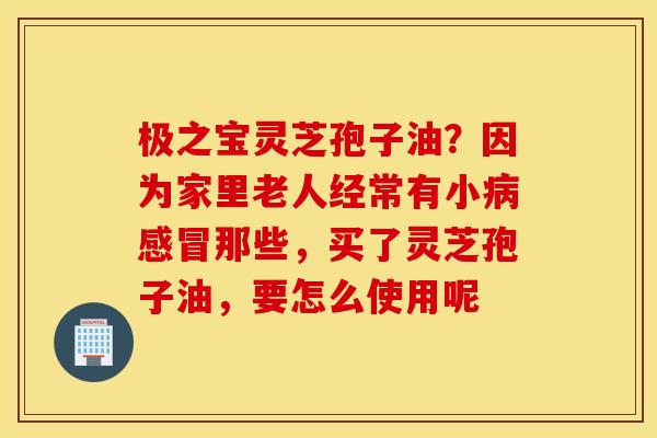 极之宝灵芝孢子油？因为家里老人经常有小病感冒那些，买了灵芝孢子油，要怎么使用呢