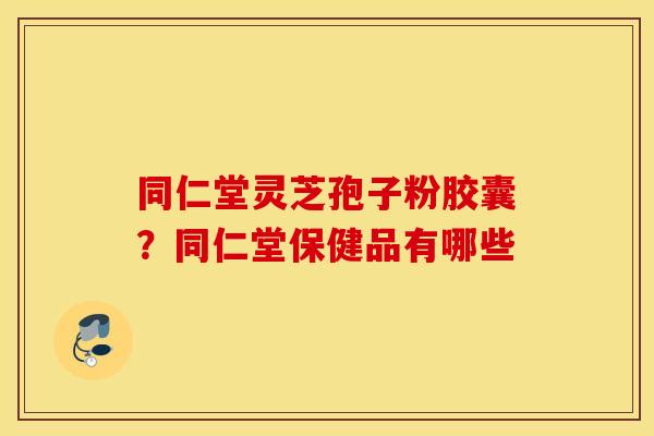 同仁堂灵芝孢子粉胶囊？同仁堂保健品有哪些