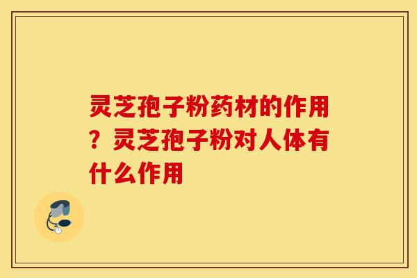 灵芝孢子粉药材的作用？灵芝孢子粉对人体有什么作用
