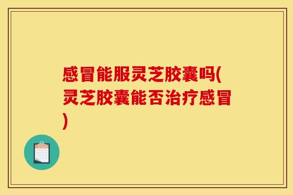 感冒能服灵芝胶囊吗(灵芝胶囊能否治疗感冒)