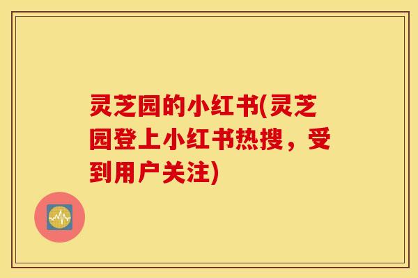 灵芝园的小红书(灵芝园登上小红书热搜，受到用户关注)