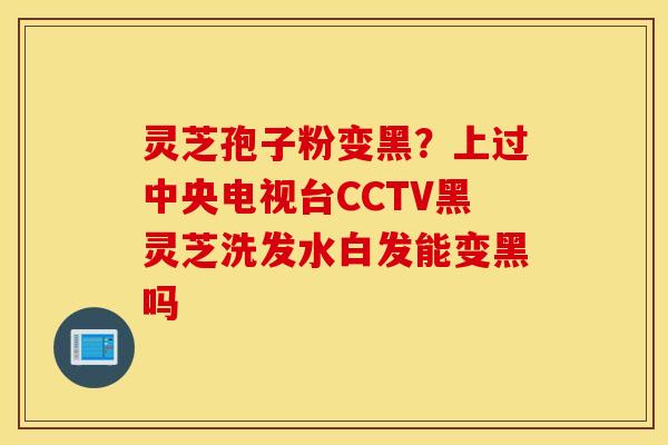 灵芝孢子粉变黑？上过中央电视台CCTV黑灵芝洗发水白发能变黑吗