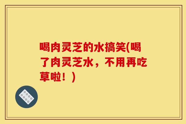 喝肉灵芝的水搞笑(喝了肉灵芝水，不用再吃草啦！)