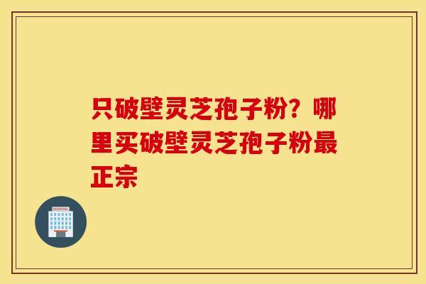 只破壁灵芝孢子粉？哪里买破壁灵芝孢子粉最正宗