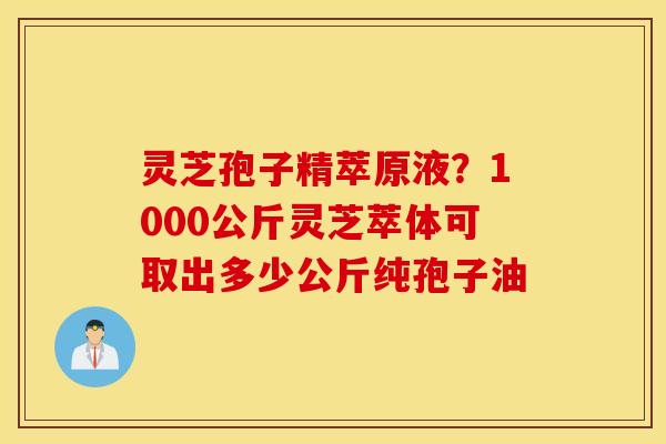 灵芝孢子精萃原液？1000公斤灵芝萃体可取出多少公斤纯孢子油