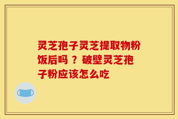 灵芝孢子灵芝提取物粉饭后吗 ？破壁灵芝孢子粉应该怎么吃