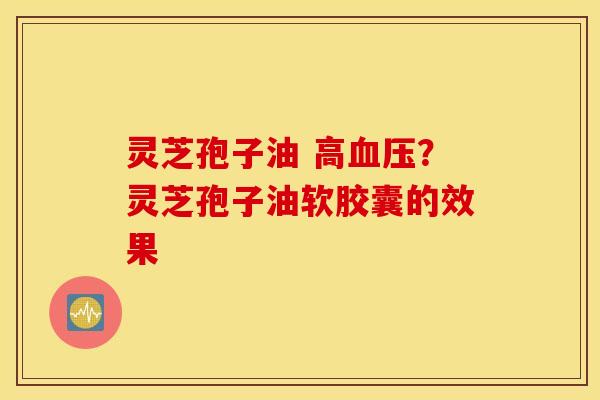 灵芝孢子油 高血压？灵芝孢子油软胶囊的效果