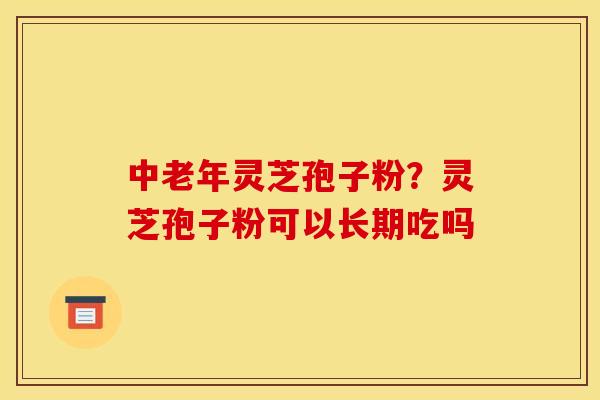 中老年灵芝孢子粉？灵芝孢子粉可以长期吃吗