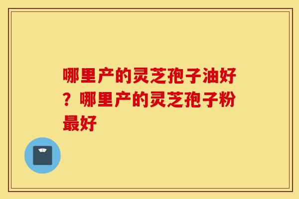 哪里产的灵芝孢子油好？哪里产的灵芝孢子粉最好