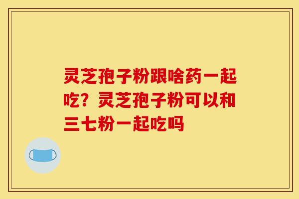 灵芝孢子粉跟啥药一起吃？灵芝孢子粉可以和三七粉一起吃吗