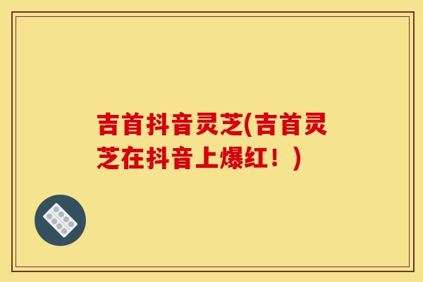 吉首抖音灵芝(吉首灵芝在抖音上爆红！)