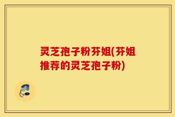 灵芝孢子粉芬姐(芬姐推荐的灵芝孢子粉)