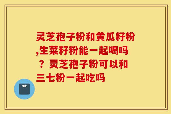 灵芝孢子粉和黄瓜籽粉,生菜籽粉能一起喝吗 ？灵芝孢子粉可以和三七粉一起吃吗