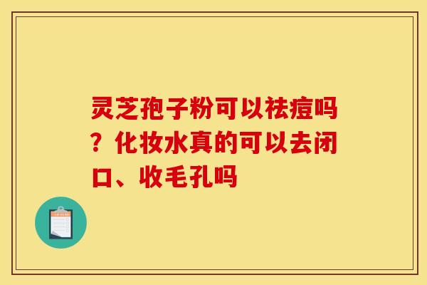 灵芝孢子粉可以祛痘吗？化妆水真的可以去闭口、收毛孔吗