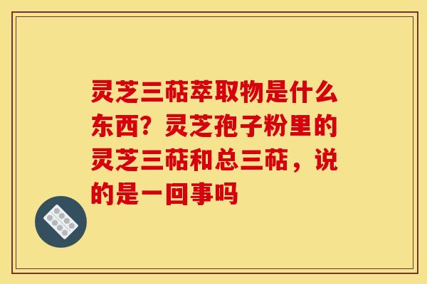灵芝三萜萃取物是什么东西？灵芝孢子粉里的灵芝三萜和总三萜，说的是一回事吗