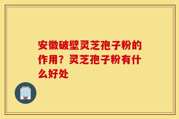 安徽破壁灵芝孢子粉的作用？灵芝孢子粉有什么好处