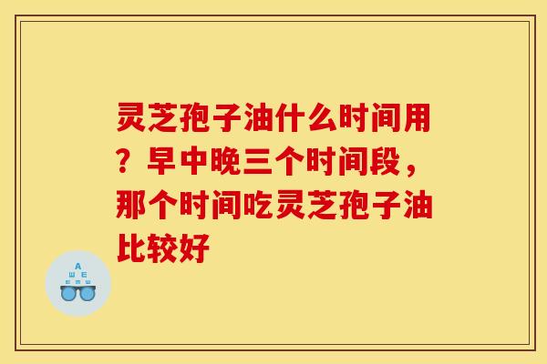 灵芝孢子油什么时间用？早中晚三个时间段，那个时间吃灵芝孢子油比较好
