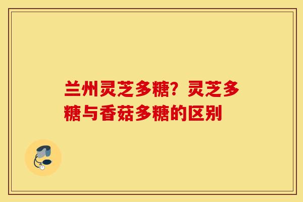 兰州灵芝多糖？灵芝多糖与香菇多糖的区别