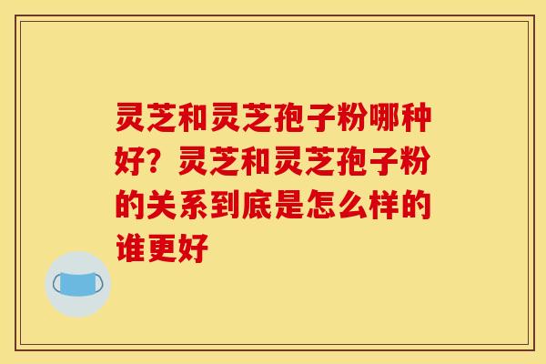 灵芝和灵芝孢子粉哪种好？灵芝和灵芝孢子粉的关系到底是怎么样的谁更好
