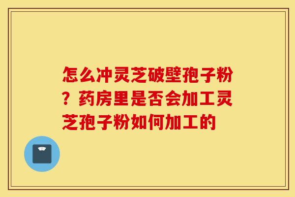 怎么冲灵芝破壁孢子粉？药房里是否会加工灵芝孢子粉如何加工的