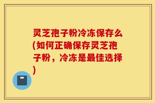 灵芝孢子粉冷冻保存么(如何正确保存灵芝孢子粉，冷冻是最佳选择)