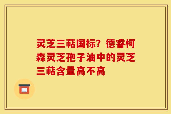 灵芝三萜国标？德睿柯森灵芝孢子油中的灵芝三萜含量高不高