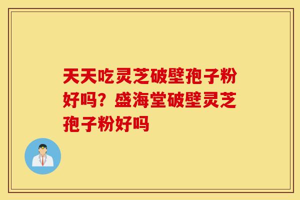 天天吃灵芝破壁孢子粉好吗？盛海堂破壁灵芝孢子粉好吗
