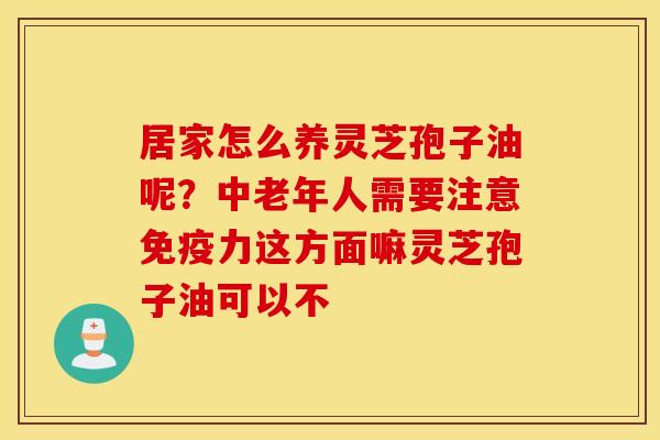 居家怎么养灵芝孢子油呢？中老年人需要注意免疫力这方面嘛灵芝孢子油可以不