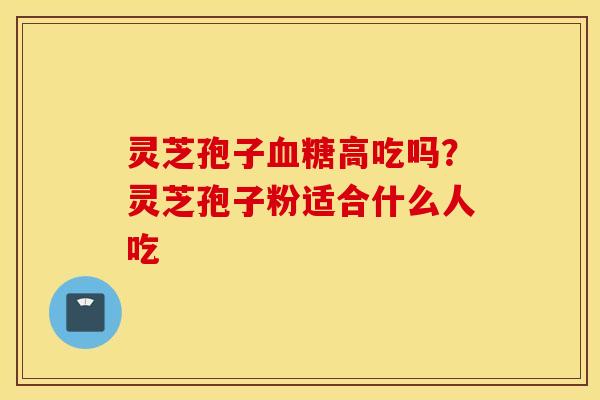 灵芝孢子血糖高吃吗？灵芝孢子粉适合什么人吃