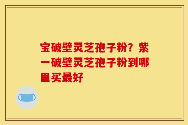 宝破壁灵芝孢子粉？紫一破壁灵芝孢子粉到哪里买最好