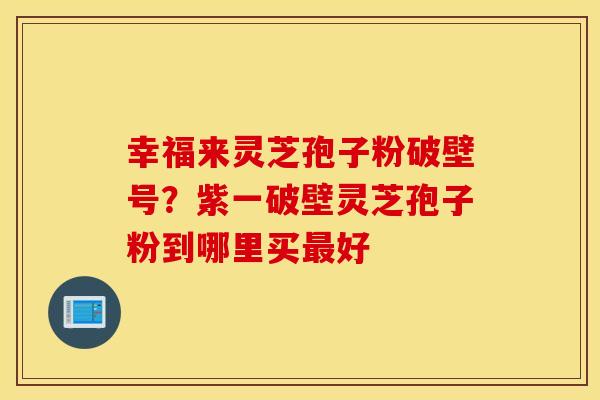 幸福来灵芝孢子粉破壁号？紫一破壁灵芝孢子粉到哪里买最好